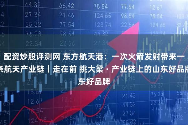 配资炒股评测网 东方航天港：一次火箭发射带来一条航天产业链丨走在前 挑大梁 · 产业链上的山东好品牌