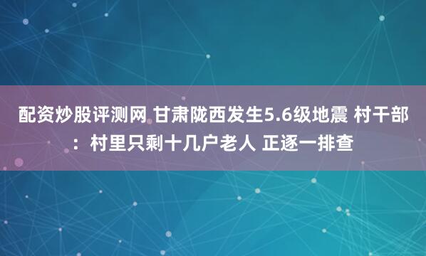 配资炒股评测网 甘肃陇西发生5.6级地震 村干部：村里只剩十几户老人 正逐一排查