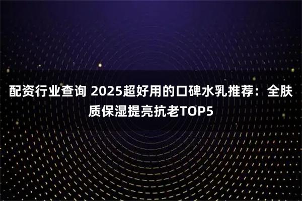 配资行业查询 2025超好用的口碑水乳推荐：全肤质保湿提亮抗老TOP5