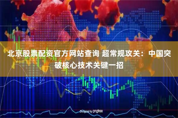北京股票配资官方网站查询 超常规攻关：中国突破核心技术关键一招
