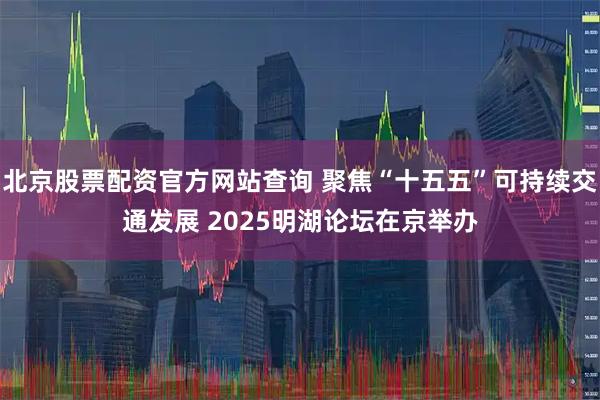 北京股票配资官方网站查询 聚焦“十五五”可持续交通发展 2025明湖论坛在京举办