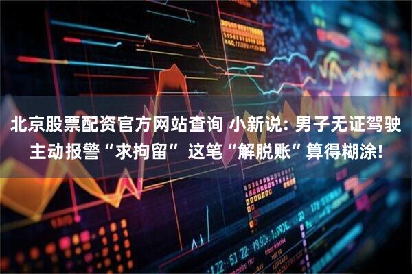 北京股票配资官方网站查询 小新说: 男子无证驾驶主动报警“求拘留” 这笔“解脱账”算得糊涂!