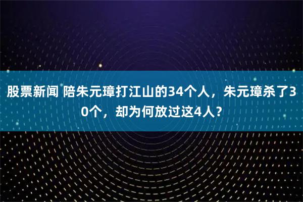股票新闻 陪朱元璋打江山的34个人，朱元璋杀了30个，却为何放过这4人？