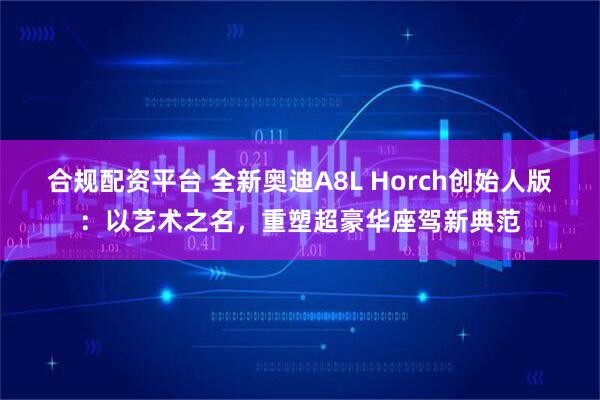 合规配资平台 全新奥迪A8L Horch创始人版：以艺术之名，重塑超豪华座驾新典范