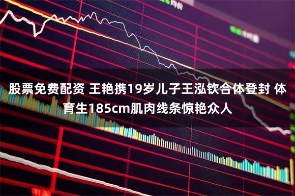 股票免费配资 王艳携19岁儿子王泓钦合体登封 体育生185cm肌肉线条惊艳众人