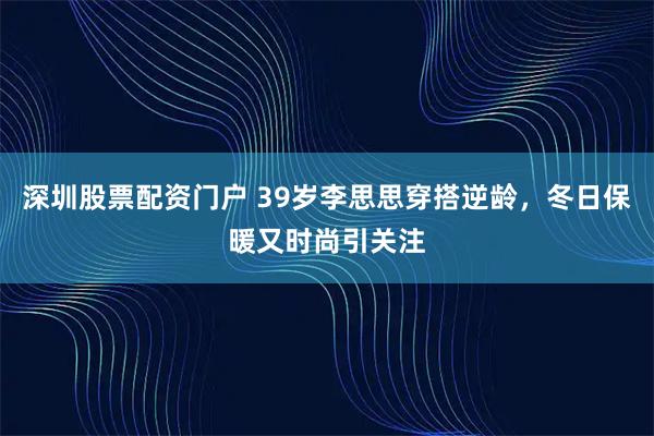 深圳股票配资门户 39岁李思思穿搭逆龄，冬日保暖又时尚引关注