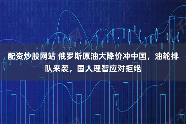 配资炒股网站 俄罗斯原油大降价冲中国，油轮排队来袭，国人理智应对拒绝