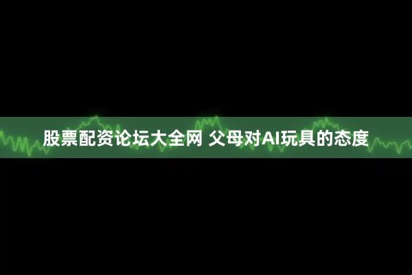 股票配资论坛大全网 父母对AI玩具的态度