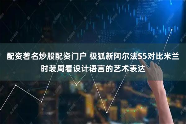 配资著名炒股配资门户 极狐新阿尔法S5对比米兰时装周看设计语言的艺术表达