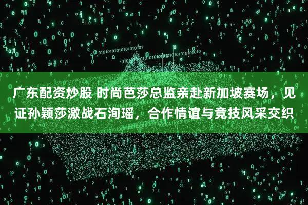 广东配资炒股 时尚芭莎总监亲赴新加坡赛场，见证孙颖莎激战石洵瑶，合作情谊与竞技风采交织