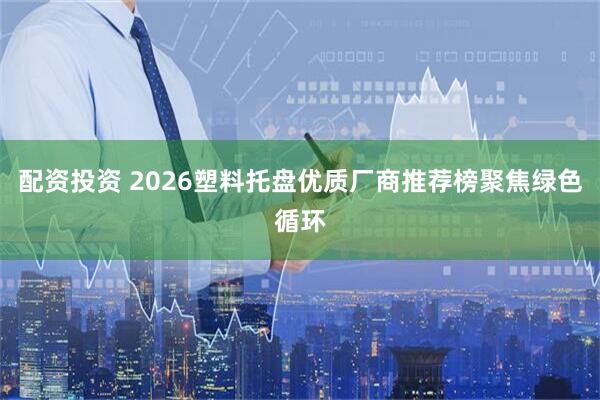 配资投资 2026塑料托盘优质厂商推荐榜聚焦绿色循环