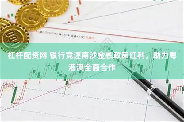 杠杆配资网 银行竞逐南沙金融政策红利，助力粤港澳全面合作