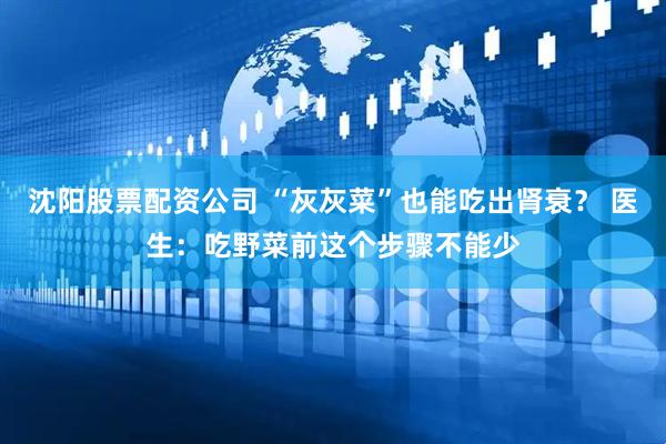 沈阳股票配资公司 “灰灰菜”也能吃出肾衰？ 医生：吃野菜前这个步骤不能少