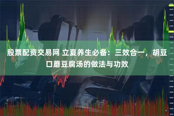 股票配资交易网 立夏养生必备：三效合一，胡豆口蘑豆腐汤的做法与功效
